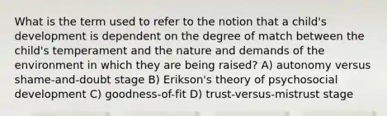 What is the term used to refer to the notion that a child's development is dependent on the degree of match between the child's temperament and the nature and demands of the environment in which they are being raised? A) autonomy versus shame-and-doubt stage B) Erikson's theory of psychosocial development C) goodness-of-fit D) trust-versus-mistrust stage