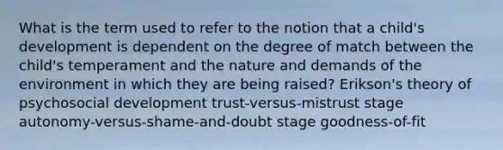 What is the term used to refer to the notion that a child's development is dependent on the degree of match between the child's temperament and the nature and demands of the environment in which they are being raised? Erikson's theory of psychosocial development trust-versus-mistrust stage autonomy-versus-shame-and-doubt stage goodness-of-fit