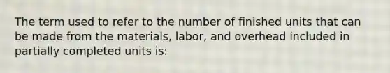 The term used to refer to the number of finished units that can be made from the materials, labor, and overhead included in partially completed units is: