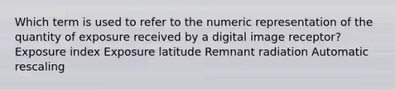 Which term is used to refer to the numeric representation of the quantity of exposure received by a digital image receptor? Exposure index Exposure latitude Remnant radiation Automatic rescaling