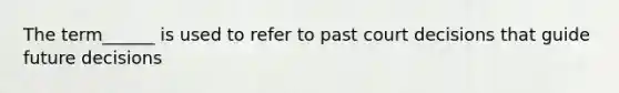 The term______ is used to refer to past court decisions that guide future decisions