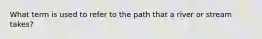 What term is used to refer to the path that a river or stream takes?