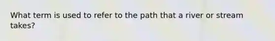 What term is used to refer to the path that a river or stream takes?