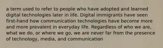 a term used to refer to people who have adopted and learned digital technologies later in life. Digital immigrants have seen first-hand how communication technologies have become more and more prevalent in everyday life. Regardless of who we are, what we do, or where we go, we are never far from the presence of technology, media, and communication