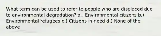 What term can be used to refer to people who are displaced due to environmental degradation? a.) Environmental citizens b.) Environmental refugees c.) Citizens in need d.) None of the above