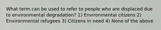 What term can be used to refer to people who are displaced due to environmental degradation? 1) Environmental citizens 2) Environmental refugees 3) Citizens in need 4) None of the above