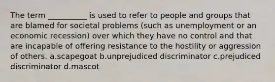 The term __________ is used to refer to people and groups that are blamed for societal problems (such as unemployment or an economic recession) over which they have no control and that are incapable of offering resistance to the hostility or aggression of others. a.scapegoat b.unprejudiced discriminator c.prejudiced discriminator d.mascot