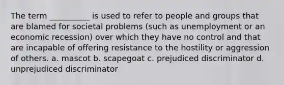 The term __________ is used to refer to people and groups that are blamed for societal problems (such as unemployment or an economic recession) over which they have no control and that are incapable of offering resistance to the hostility or aggression of others. a. mascot b. scapegoat c. prejudiced discriminator d. unprejudiced discriminator