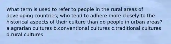 What term is used to refer to people in the rural areas of developing countries, who tend to adhere more closely to the historical aspects of their culture than do people in urban areas? a.agrarian cultures b.conventional cultures c.traditional cultures d.rural cultures