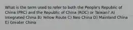 What is the term used to refer to both the People's Republic of China (PRC) and the Republic of China (ROC) or Taiwan? A) Integrated China B) Yellow Route C) Neo China D) Mainland China E) Greater China