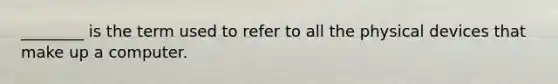 ________ is the term used to refer to all the physical devices that make up a computer.