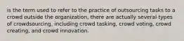 is the term used to refer to the practice of outsourcing tasks to a crowd outside the organization, there are actually several types of crowdsourcing, including crowd tasking, crowd voting, crowd creating, and crowd innovation.