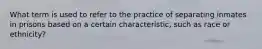 What term is used to refer to the practice of separating inmates in prisons based on a certain characteristic, such as race or ethnicity?