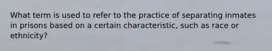 What term is used to refer to the practice of separating inmates in prisons based on a certain characteristic, such as race or ethnicity?