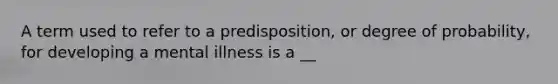 A term used to refer to a predisposition, or degree of probability, for developing a mental illness is a __