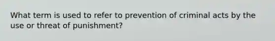 What term is used to refer to prevention of criminal acts by the use or threat of punishment?