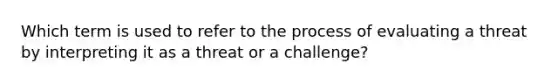 Which term is used to refer to the process of evaluating a threat by interpreting it as a threat or a challenge?