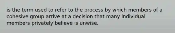 is the term used to refer to the process by which members of a cohesive group arrive at a decision that many individual members privately believe is unwise.