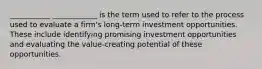 ___________ ____________ is the term used to refer to the process used to evaluate a firm's long-term investment opportunities. These include identifying promising investment opportunities and evaluating the value-creating potential of these opportunities.