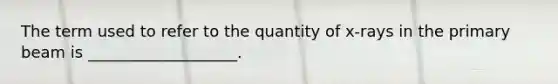 The term used to refer to the quantity of x-rays in the primary beam is ___________________.