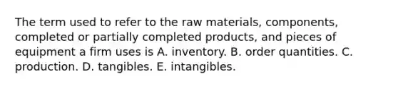 The term used to refer to the raw materials, components, completed or partially completed products, and pieces of equipment a firm uses is A. inventory. B. order quantities. C. production. D. tangibles. E. intangibles.