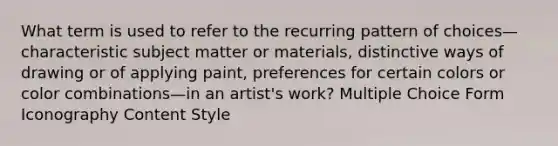 What term is used to refer to the recurring pattern of choices—characteristic subject matter or materials, distinctive ways of drawing or of applying paint, preferences for certain colors or color combinations—in an artist's work? Multiple Choice Form Iconography Content Style