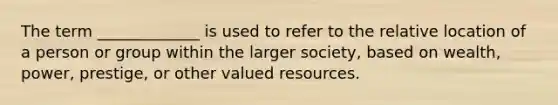 The term _____________ is used to refer to the relative location of a person or group within the larger society, based on wealth, power, prestige, or other valued resources.