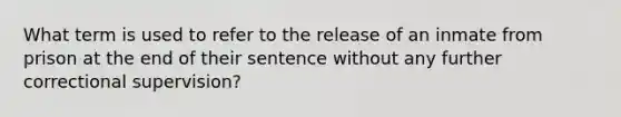 What term is used to refer to the release of an inmate from prison at the end of their sentence without any further correctional supervision?