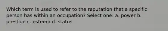 Which term is used to refer to the reputation that a specific person has within an occupation? Select one: a. power b. prestige c. esteem d. status