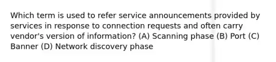 Which term is used to refer service announcements provided by services in response to connection requests and often carry vendor's version of information? (A) Scanning phase (B) Port (C) Banner (D) Network discovery phase