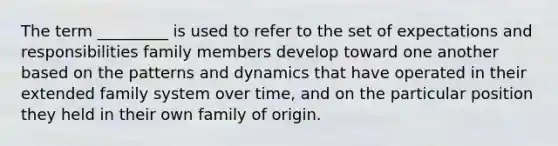 The term _________ is used to refer to the set of expectations and responsibilities family members develop toward one another based on the patterns and dynamics that have operated in their extended family system over time, and on the particular position they held in their own family of origin.