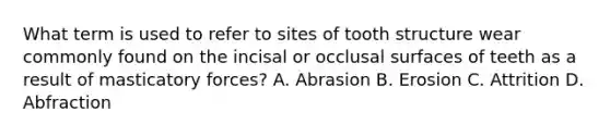 What term is used to refer to sites of tooth structure wear commonly found on the incisal or occlusal surfaces of teeth as a result of masticatory forces? A. Abrasion B. Erosion C. Attrition D. Abfraction