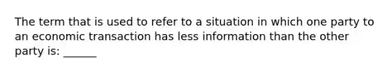 The term that is used to refer to a situation in which one party to an economic transaction has less information than the other party is: ______