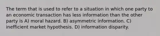 The term that is used to refer to a situation in which one party to an economic transaction has less information than the other party is A) moral hazard. B) asymmetric information. C) inefficient market hypothesis. D) information disparity.