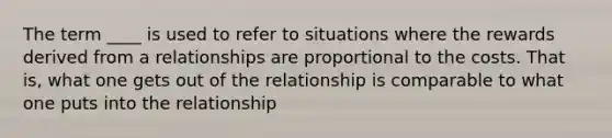 The term ____ is used to refer to situations where the rewards derived from a relationships are proportional to the costs. That is, what one gets out of the relationship is comparable to what one puts into the relationship