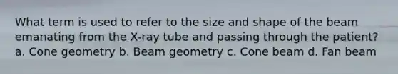 What term is used to refer to the size and shape of the beam emanating from the X-ray tube and passing through the patient? a. Cone geometry b. Beam geometry c. Cone beam d. Fan beam