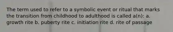 The term used to refer to a symbolic event or ritual that marks the transition from childhood to adulthood is called a(n): a. growth rite b. puberty rite c. initiation rite d. rite of passage