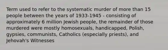 Term used to refer to the systematic murder of more than 15 people between the years of 1933-1945 - consisting of approximately 6 million Jewish people, the remainder of those murdered were mostly homosexuals, handicapped, Polish, gypsies, communists, Catholics (especially priests), and Jehovah's Witnesses