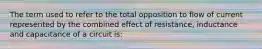 The term used to refer to the total opposition to flow of current represented by the combined effect of resistance, inductance and capacitance of a circuit is: