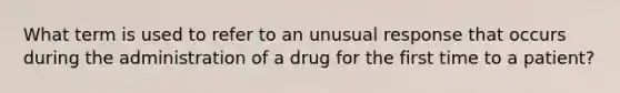 What term is used to refer to an unusual response that occurs during the administration of a drug for the first time to a patient?