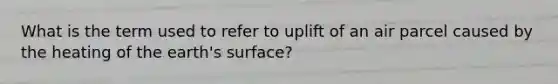 What is the term used to refer to uplift of an air parcel caused by the heating of the earth's surface?