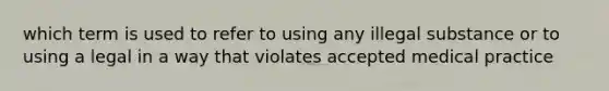 which term is used to refer to using any illegal substance or to using a legal in a way that violates accepted medical practice