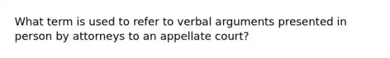 What term is used to refer to verbal arguments presented in person by attorneys to an appellate court?