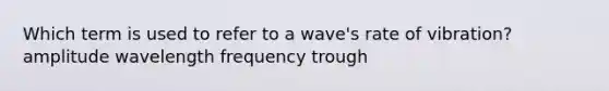 Which term is used to refer to a wave's rate of vibration? amplitude wavelength frequency trough