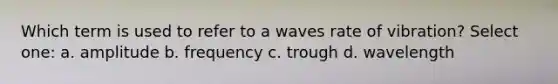 Which term is used to refer to a waves rate of vibration? Select one: a. amplitude b. frequency c. trough d. wavelength