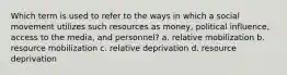 Which term is used to refer to the ways in which a social movement utilizes such resources as money, political influence, access to the media, and personnel? a. relative mobilization b. resource mobilization c. relative deprivation d. resource deprivation