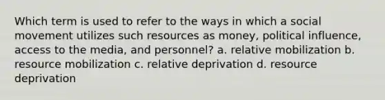 Which term is used to refer to the ways in which a social movement utilizes such resources as money, political influence, access to the media, and personnel? a. relative mobilization b. resource mobilization c. relative deprivation d. resource deprivation