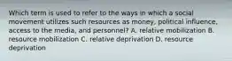 Which term is used to refer to the ways in which a social movement utilizes such resources as money, political influence, access to the media, and personnel? A. relative mobilization B. resource mobilization C. relative deprivation D. resource deprivation