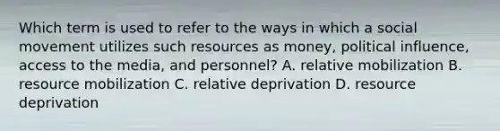 Which term is used to refer to the ways in which a social movement utilizes such resources as money, political influence, access to the media, and personnel? A. relative mobilization B. resource mobilization C. relative deprivation D. resource deprivation