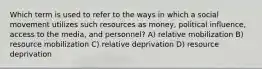 Which term is used to refer to the ways in which a social movement utilizes such resources as money, political influence, access to the media, and personnel? A) relative mobilization B) resource mobilization C) relative deprivation D) resource deprivation